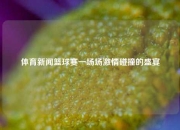 体育新闻篮球赛一场场激情碰撞的盛宴